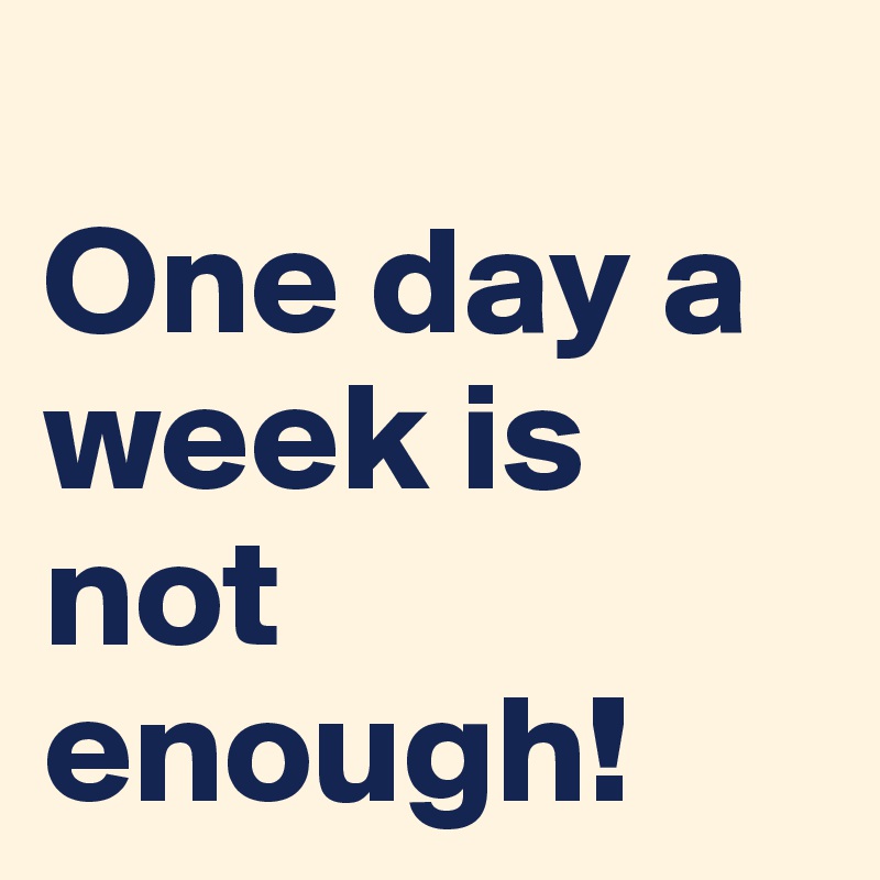 
One day a week is not enough!