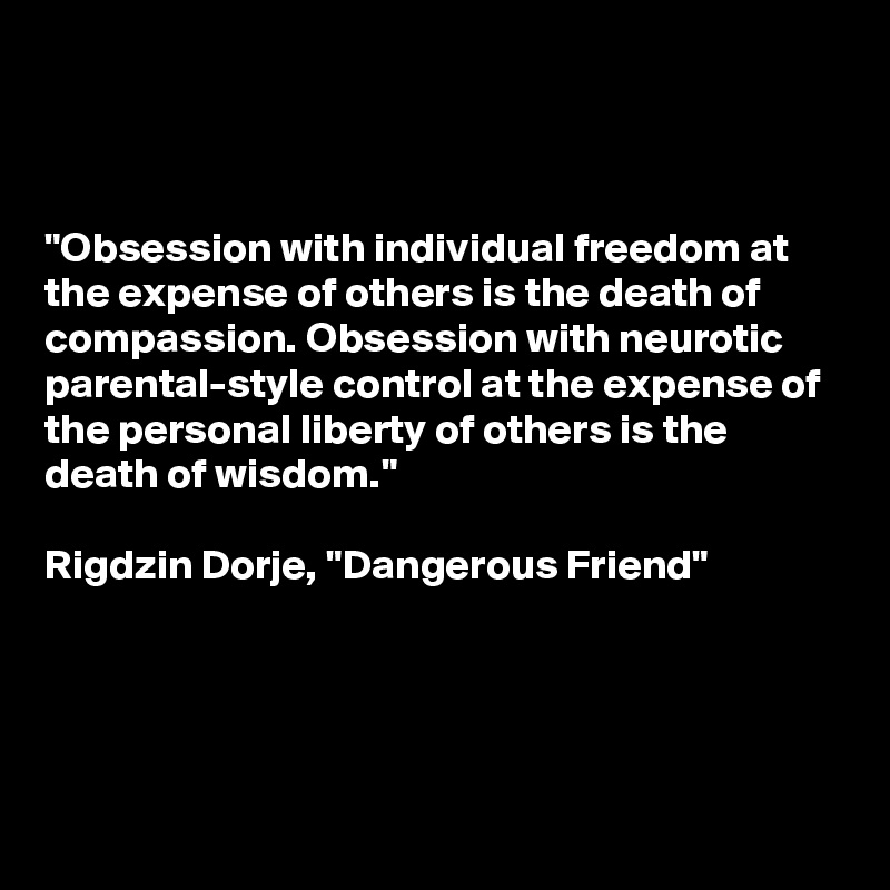 



"Obsession with individual freedom at the expense of others is the death of compassion. Obsession with neurotic parental-style control at the expense of the personal liberty of others is the death of wisdom."

Rigdzin Dorje, "Dangerous Friend"




