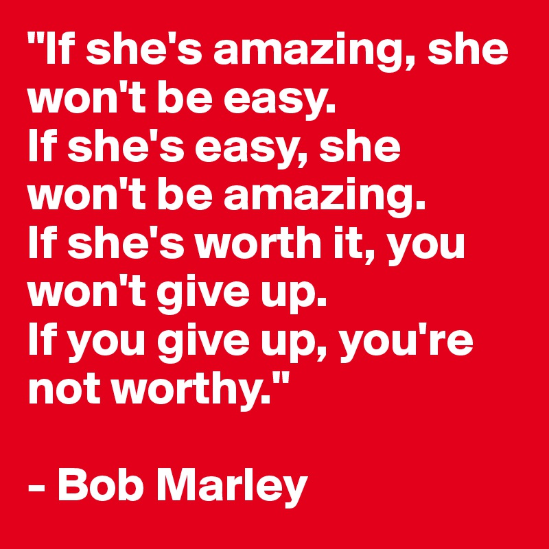 "If she's amazing, she won't be easy. 
If she's easy, she won't be amazing. 
If she's worth it, you won't give up. 
If you give up, you're not worthy."

- Bob Marley
