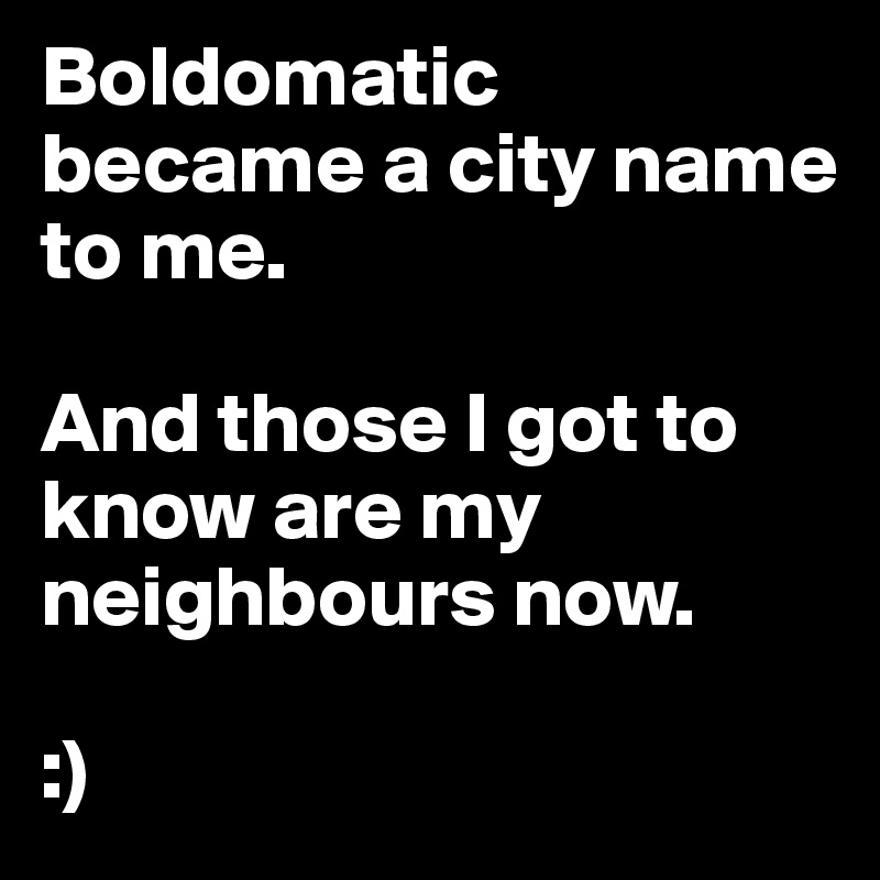 Boldomatic became a city name to me. 

And those I got to know are my neighbours now.

:)