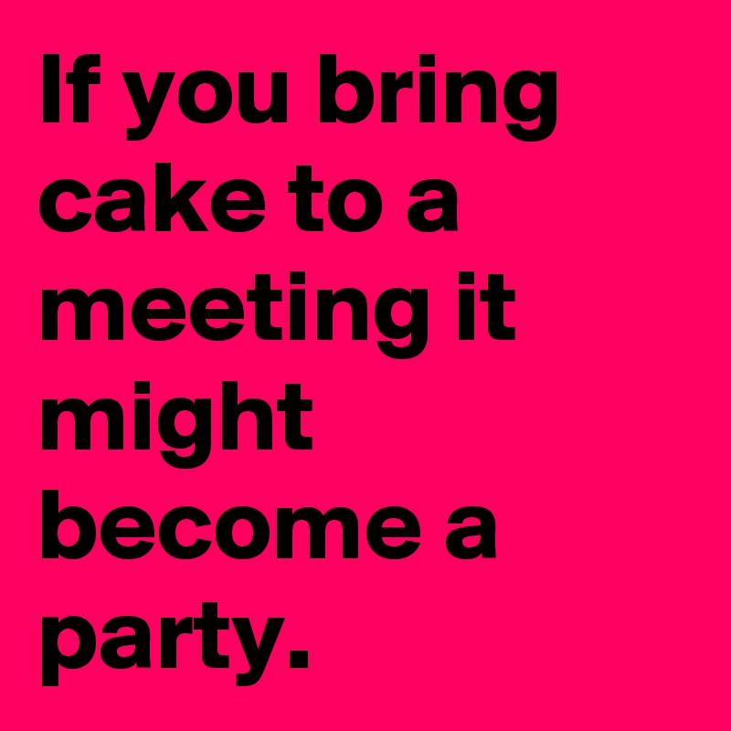If you bring cake to a meeting it might become a party.