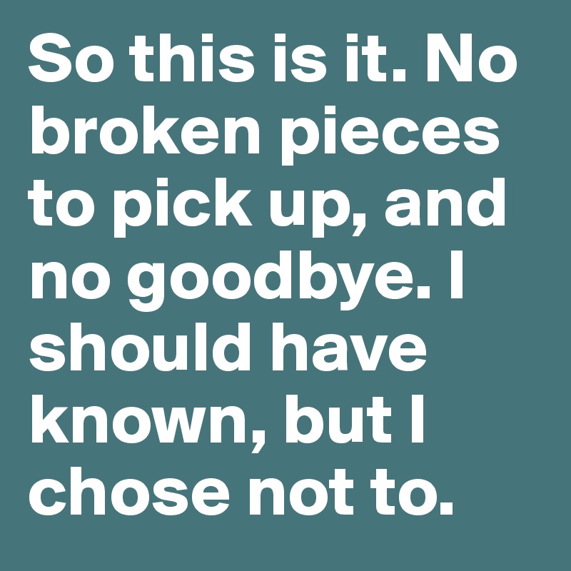 So this is it. No broken pieces to pick up, and no goodbye. I should have known, but I chose not to.