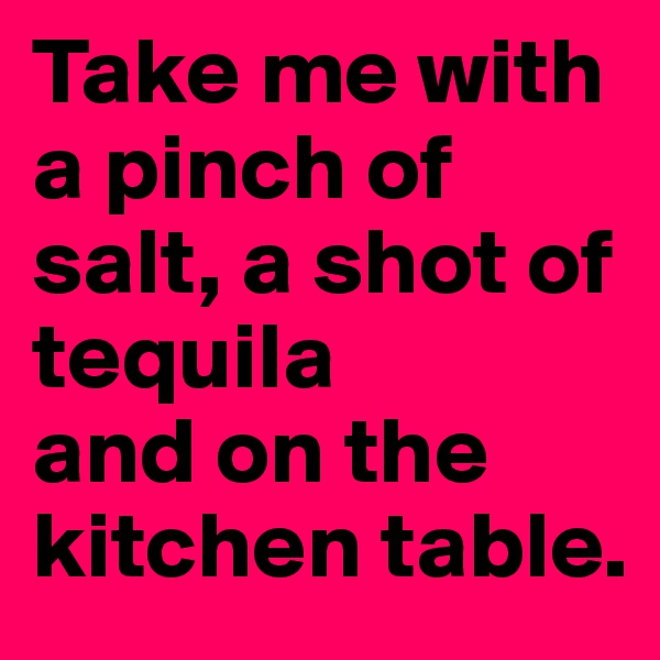 Take me with a pinch of salt, a shot of tequila 
and on the kitchen table.
