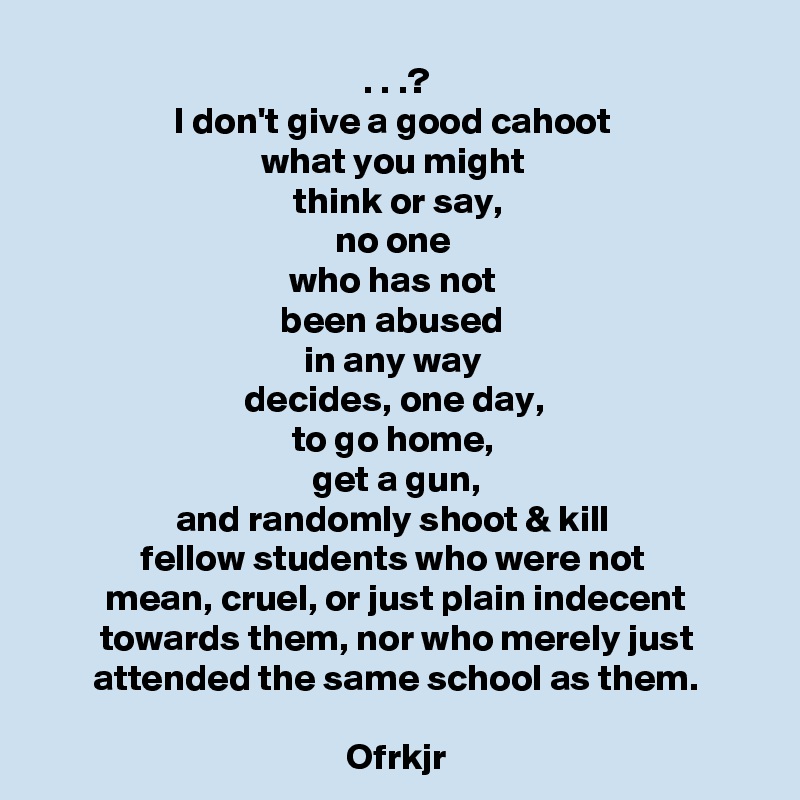 . . .?
I don't give a good cahoot 
what you might 
think or say,
no one 
who has not 
been abused 
in any way 
decides, one day, 
to go home, 
get a gun,
and randomly shoot & kill 
fellow students who were not 
mean, cruel, or just plain indecent towards them, nor who merely just attended the same school as them.

Ofrkjr