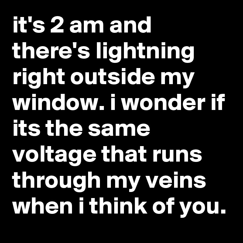 it's 2 am and there's lightning right outside my window. i wonder if its the same voltage that runs through my veins when i think of you.