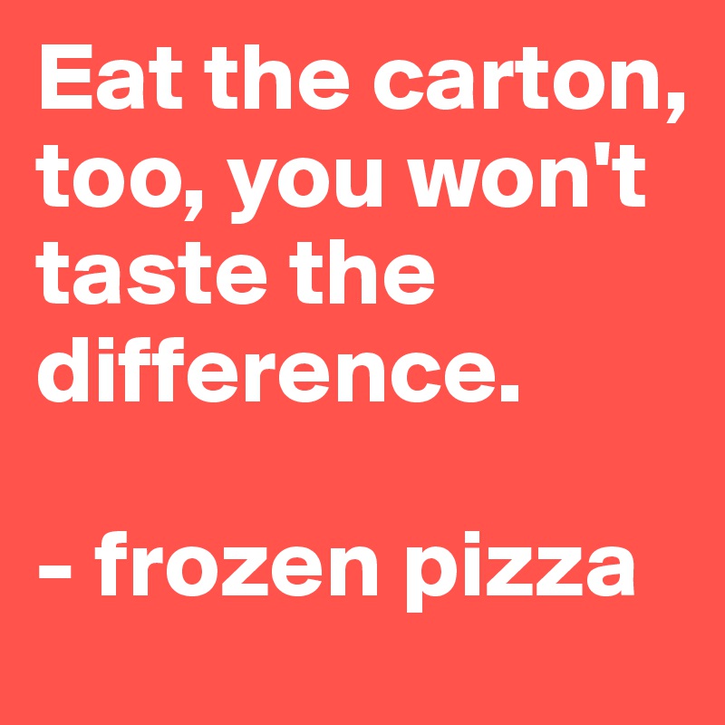 Eat the carton, too, you won't taste the difference. 

- frozen pizza