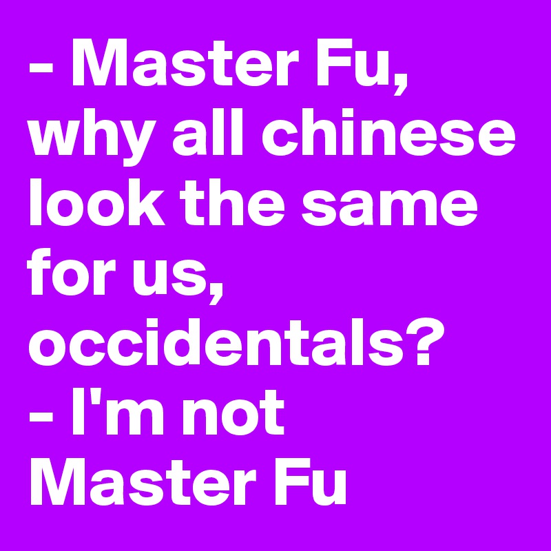 - Master Fu, why all chinese look the same for us, occidentals?
- I'm not Master Fu
