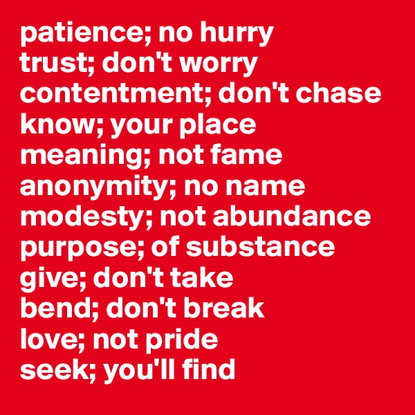 patience; no hurry
trust; don't worry
contentment; don't chase
know; your place
meaning; not fame
anonymity; no name
modesty; not abundance
purpose; of substance
give; don't take
bend; don't break
love; not pride
seek; you'll find