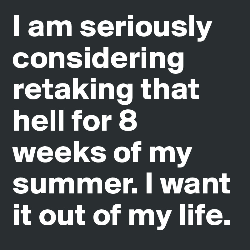 I am seriously considering retaking that hell for 8 weeks of my summer. I want it out of my life. 