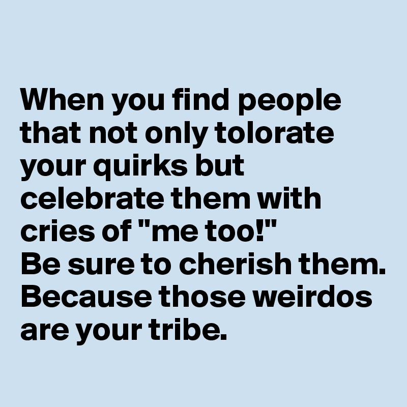 

When you find people that not only tolorate your quirks but celebrate them with cries of "me too!" 
Be sure to cherish them. 
Because those weirdos are your tribe. 