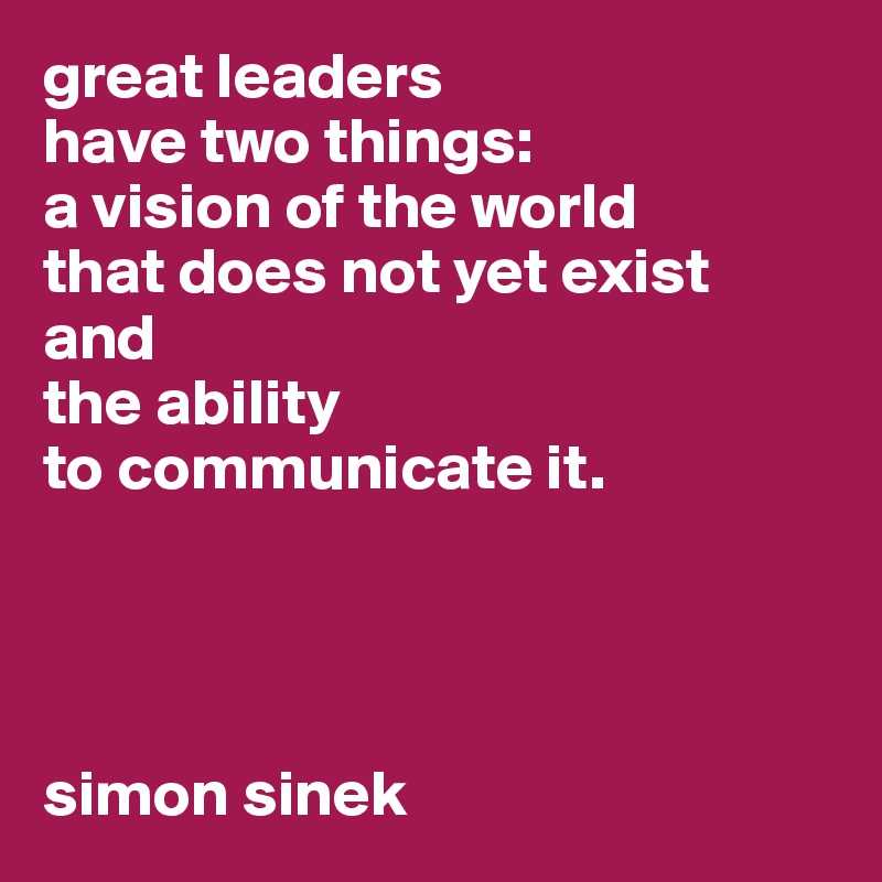 great leaders 
have two things: 
a vision of the world 
that does not yet exist 
and 
the ability 
to communicate it. 




simon sinek