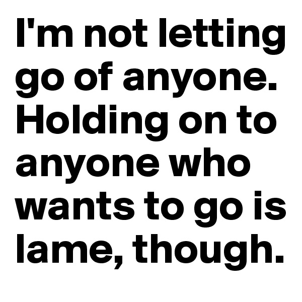 I'm not letting go of anyone. Holding on to anyone who wants to go is lame, though.