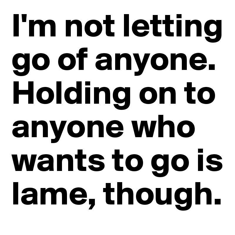I'm not letting go of anyone. Holding on to anyone who wants to go is lame, though.