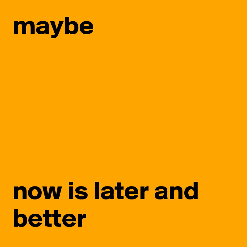 maybe 





now is later and better