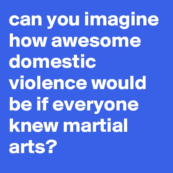 can you imagine how awesome domestic violence would be if everyone knew martial arts?