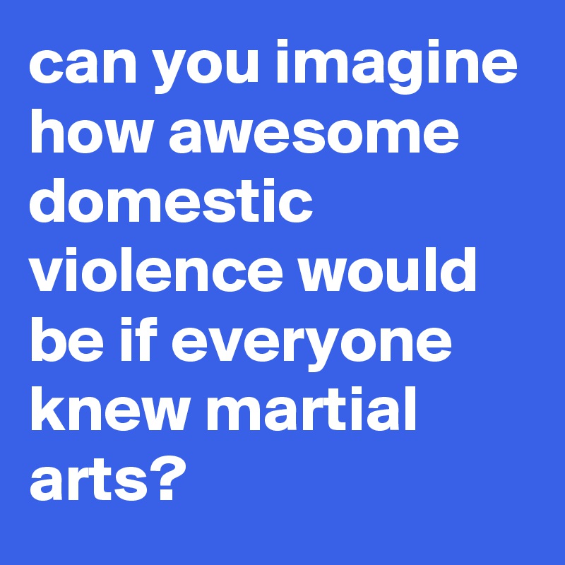 can you imagine how awesome domestic violence would be if everyone knew martial arts?