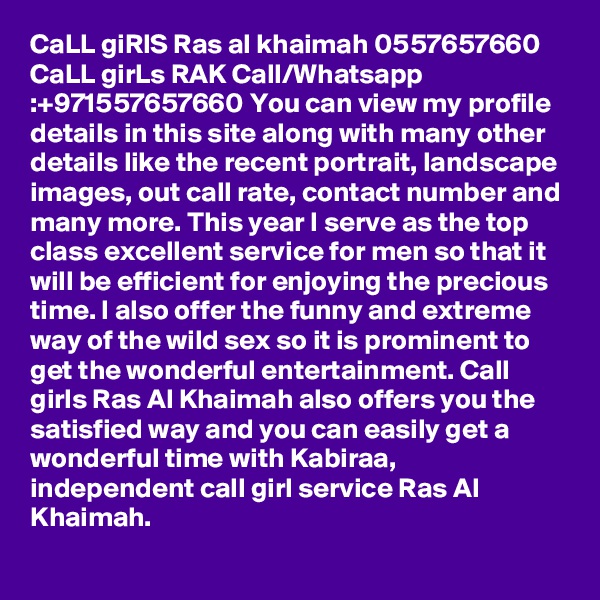 CaLL giRlS Ras al khaimah 0557657660 CaLL girLs RAK Call/Whatsapp :+971557657660 You can view my profile details in this site along with many other details like the recent portrait, landscape images, out call rate, contact number and many more. This year I serve as the top class excellent service for men so that it will be efficient for enjoying the precious time. I also offer the funny and extreme way of the wild sex so it is prominent to get the wonderful entertainment. Call girls Ras Al Khaimah also offers you the satisfied way and you can easily get a wonderful time with Kabiraa, independent call girl service Ras Al Khaimah. 
