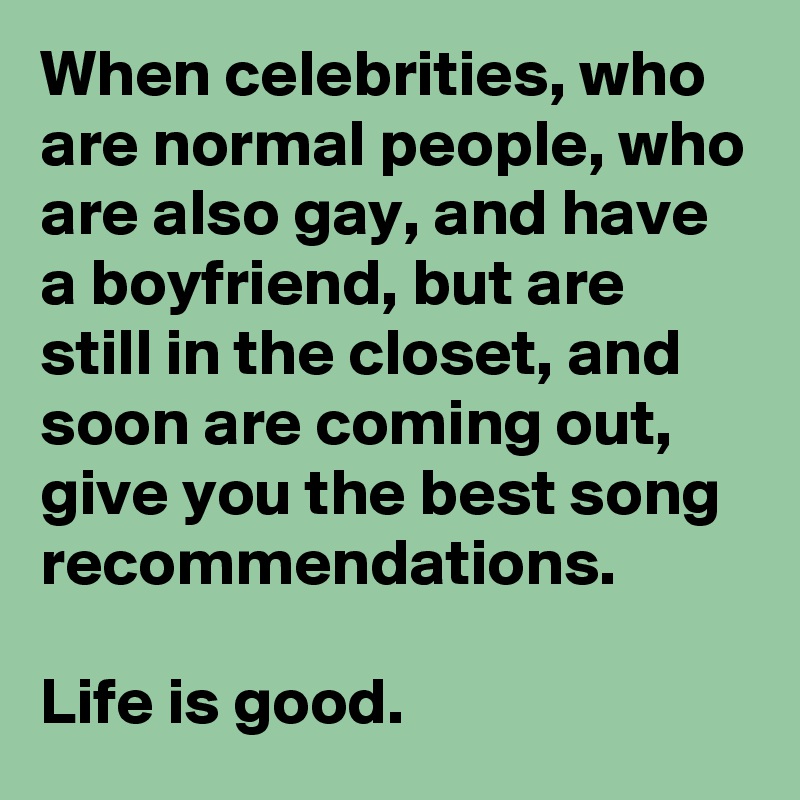 When celebrities, who are normal people, who are also gay, and have a boyfriend, but are still in the closet, and soon are coming out, give you the best song recommendations. 

Life is good.
