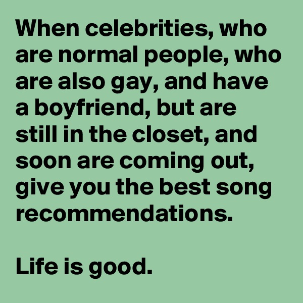 When celebrities, who are normal people, who are also gay, and have a boyfriend, but are still in the closet, and soon are coming out, give you the best song recommendations. 

Life is good.
