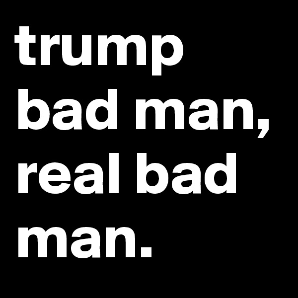 trump bad man, real bad man.