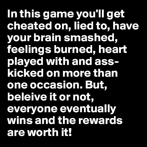 In this game you'll get cheated on, lied to, have your brain smashed, feelings burned, heart played with and ass-kicked on more than one occasion. But, beleive it or not, everyone eventually wins and the rewards are worth it!