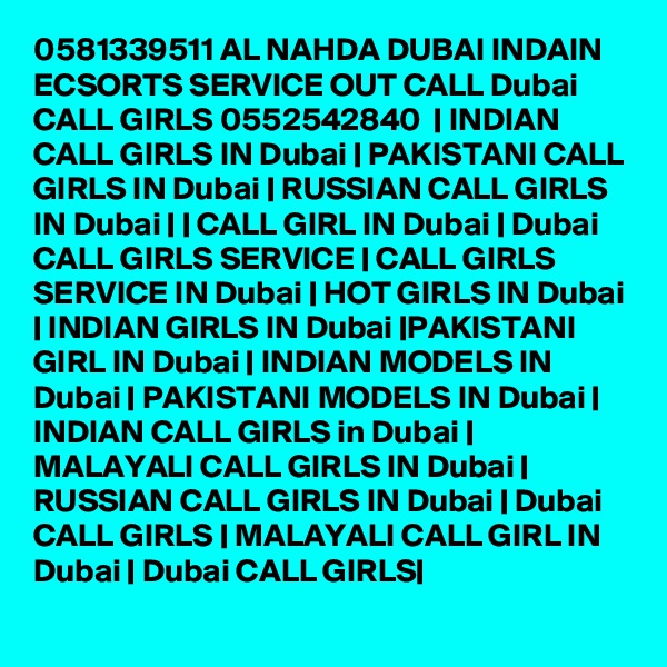 0581339511 AL NAHDA DUBAI INDAIN ECSORTS SERVICE OUT CALL Dubai CALL GIRLS 0552542840  | INDIAN CALL GIRLS IN Dubai | PAKISTANI CALL GIRLS IN Dubai | RUSSIAN CALL GIRLS IN Dubai | | CALL GIRL IN Dubai | Dubai CALL GIRLS SERVICE | CALL GIRLS SERVICE IN Dubai | HOT GIRLS IN Dubai | INDIAN GIRLS IN Dubai |PAKISTANI GIRL IN Dubai | INDIAN MODELS IN Dubai | PAKISTANI MODELS IN Dubai | INDIAN CALL GIRLS in Dubai | MALAYALI CALL GIRLS IN Dubai | RUSSIAN CALL GIRLS IN Dubai | Dubai CALL GIRLS | MALAYALI CALL GIRL IN Dubai | Dubai CALL GIRLS|