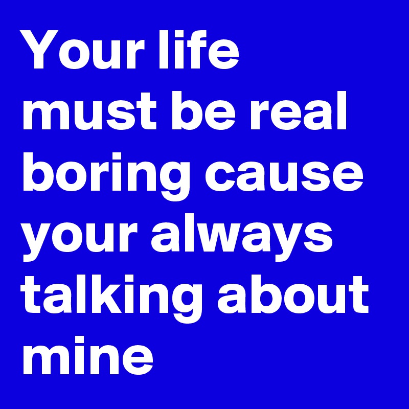 Your life must be real boring cause your always talking about mine