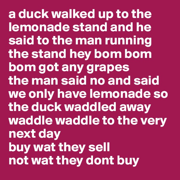 a duck walked up to the lemonade stand and he said to the man running the stand hey bom bom bom got any grapes
the man said no and said we only have lemonade so the duck waddled away
waddle waddle to the very next day
buy wat they sell
not wat they dont buy