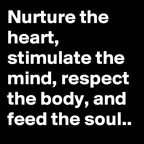 Nurture the heart, stimulate the mind, respect the body, and feed the soul..
