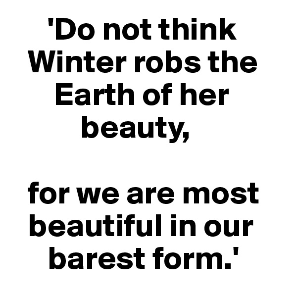      'Do not think 
  Winter robs the  
      Earth of her 
          beauty,

  for we are most 
  beautiful in our 
     barest form.'