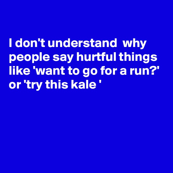 

I don't understand  why people say hurtful things like 'want to go for a run?'
or 'try this kale '




