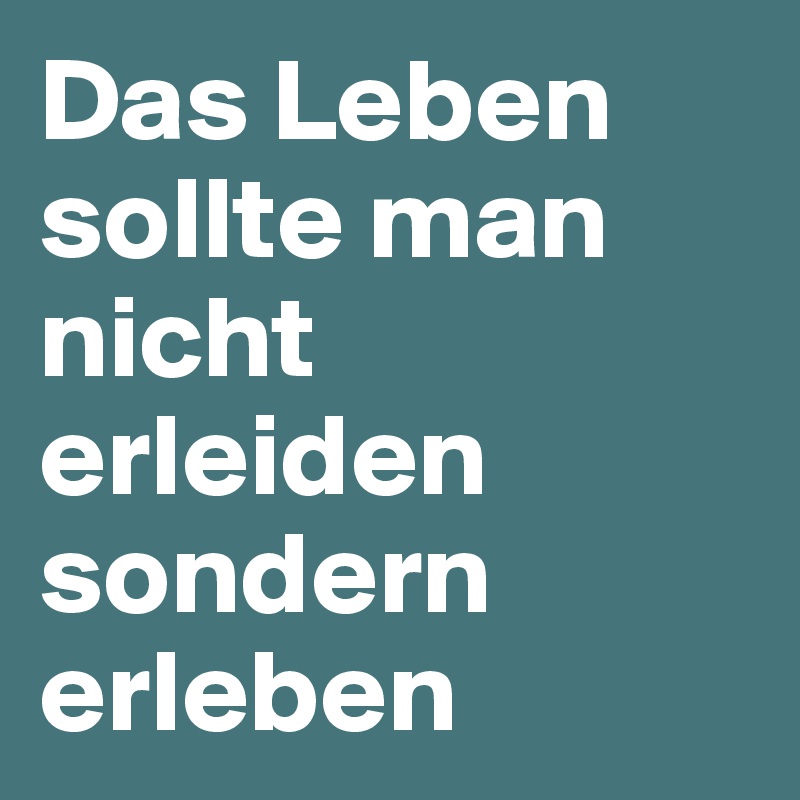 Das Leben sollte man nicht erleiden sondern erleben