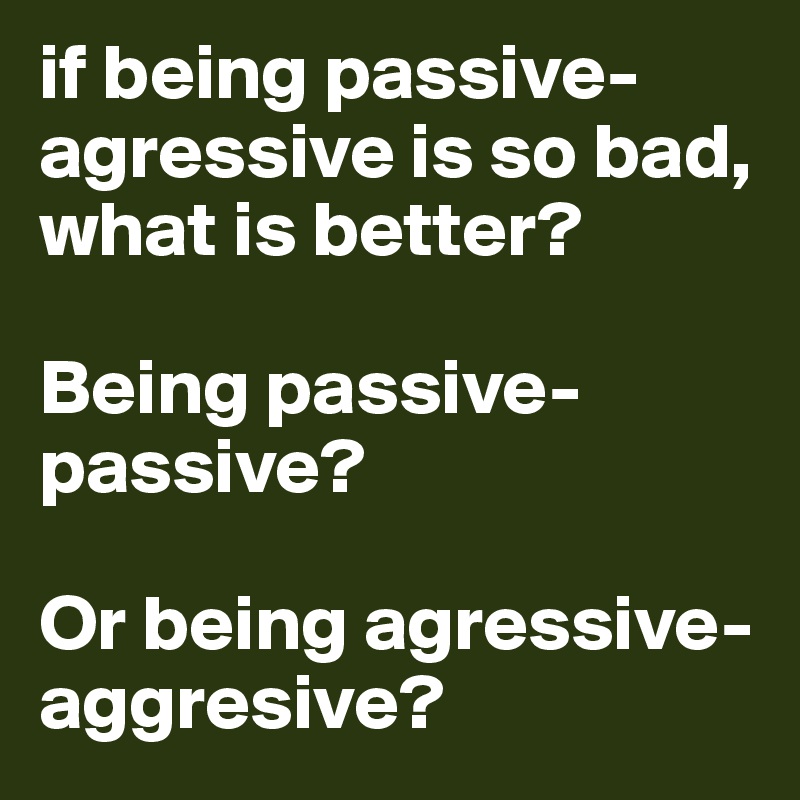if being passive-agressive is so bad, what is better? 

Being passive-passive? 

Or being agressive-aggresive?