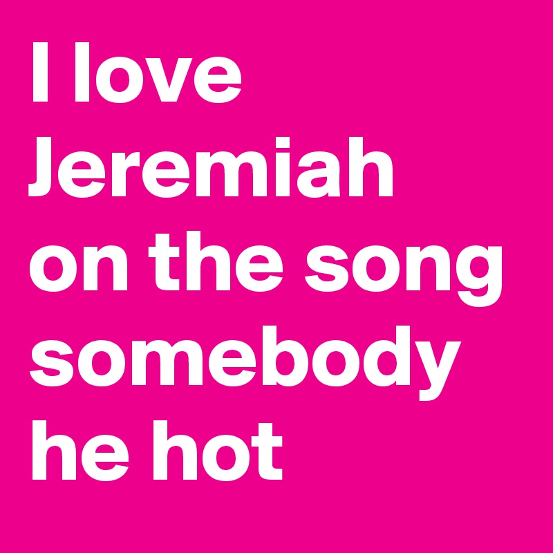 I love Jeremiah on the song somebody he hot