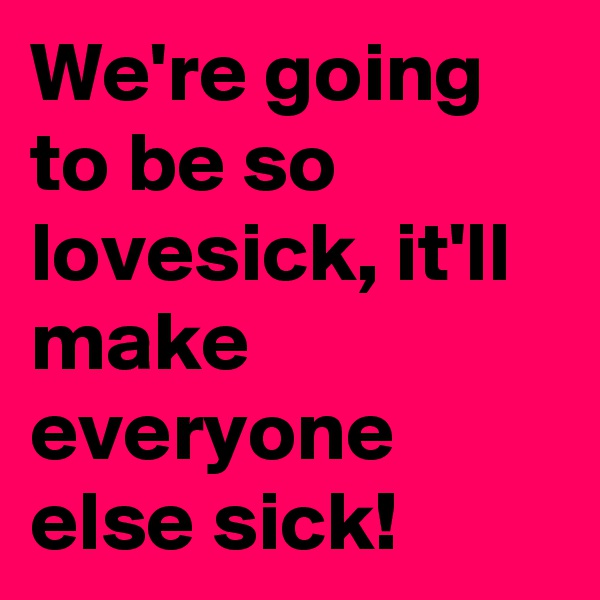 We're going to be so lovesick, it'll make everyone else sick!