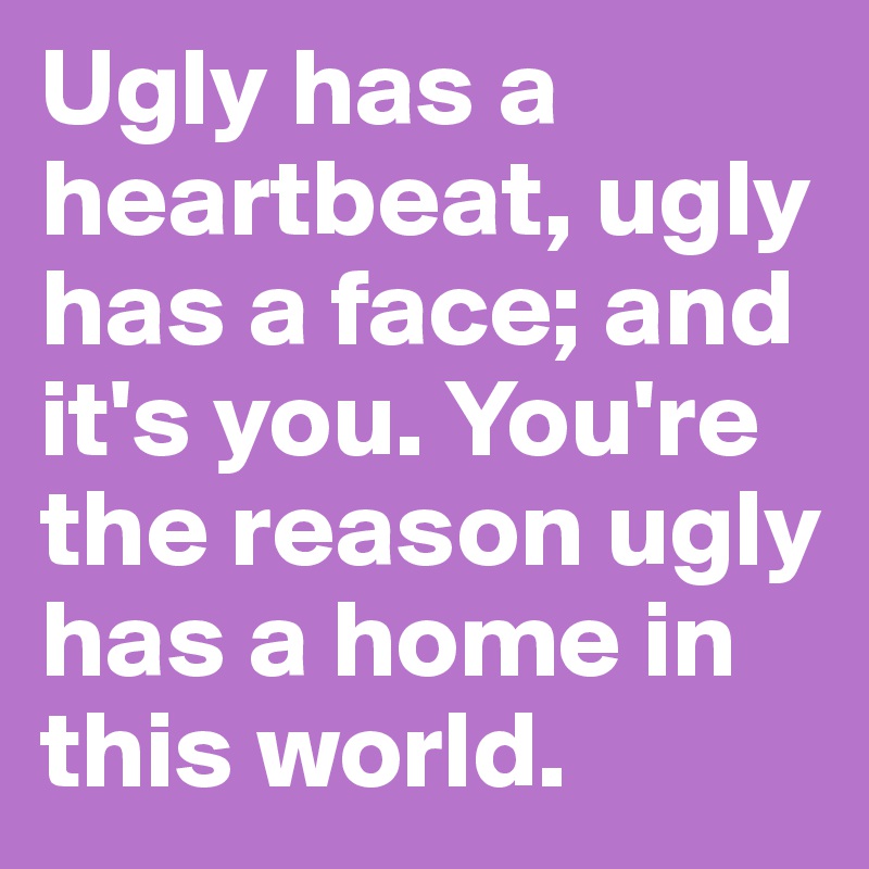 Ugly has a heartbeat, ugly has a face; and it's you. You're the reason ugly has a home in this world.