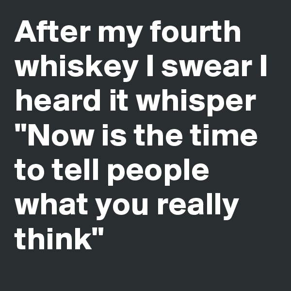 After my fourth whiskey I swear I heard it whisper
"Now is the time to tell people what you really think"