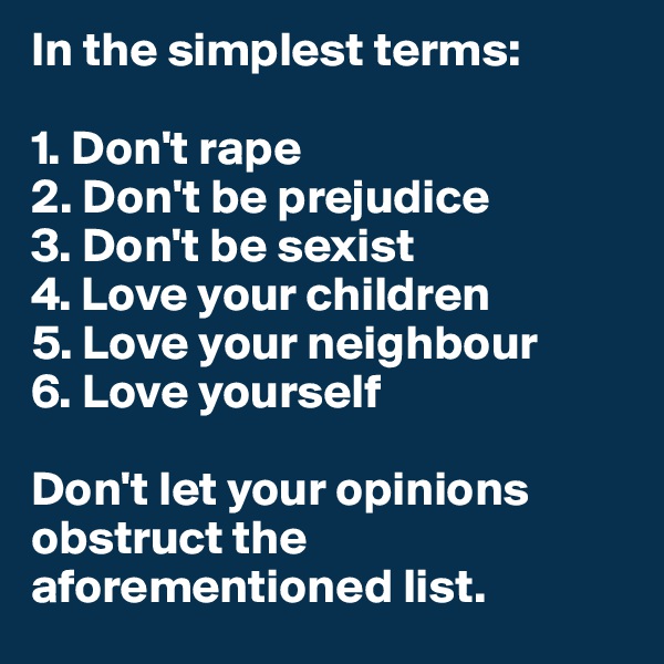 In the simplest terms:

1. Don't rape
2. Don't be prejudice
3. Don't be sexist
4. Love your children
5. Love your neighbour
6. Love yourself

Don't let your opinions obstruct the aforementioned list.