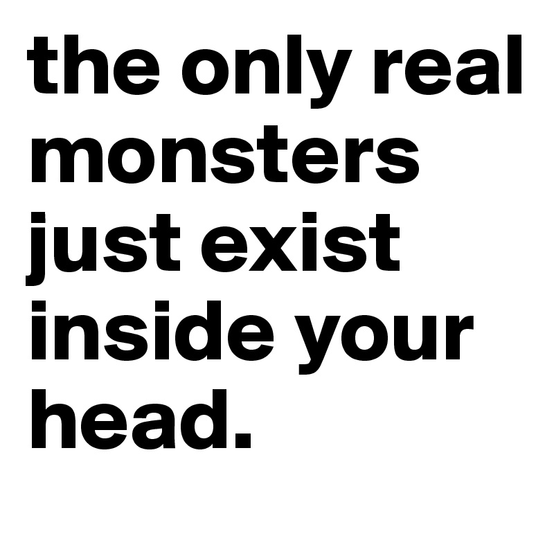 the only real monsters just exist inside your head.