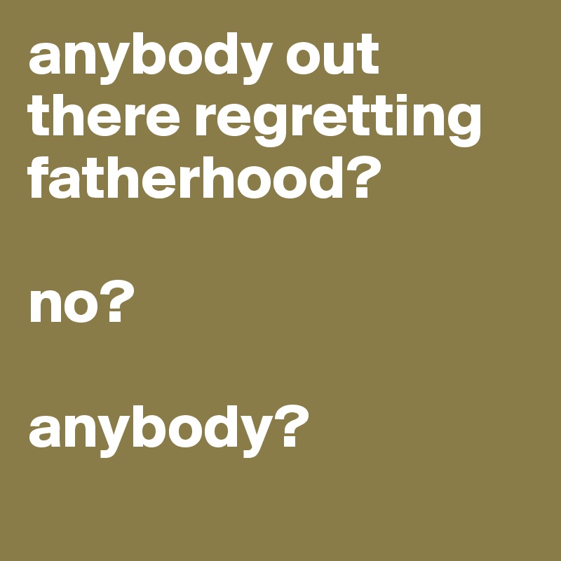 anybody out there regretting fatherhood? 

no?

anybody?
