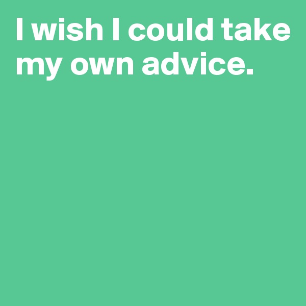 I wish I could take my own advice.




