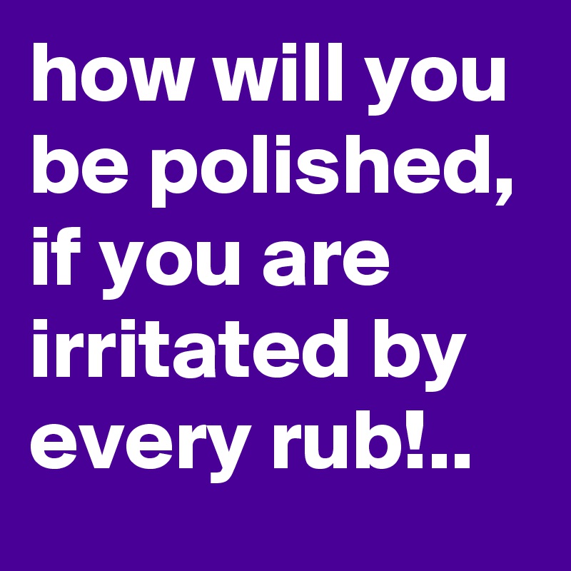 how will you be polished, if you are irritated by every rub!..
