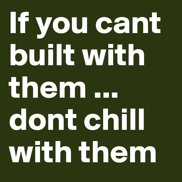 If you cant built with them ... dont chill with them