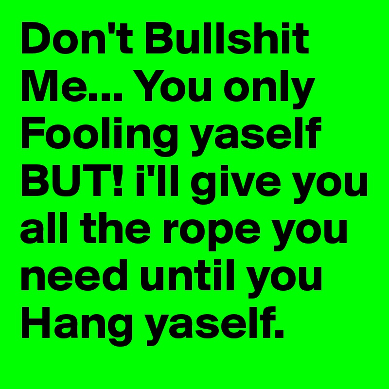 Don't Bullshit Me... You only Fooling yaself BUT! i'll give you all the rope you need until you Hang yaself.