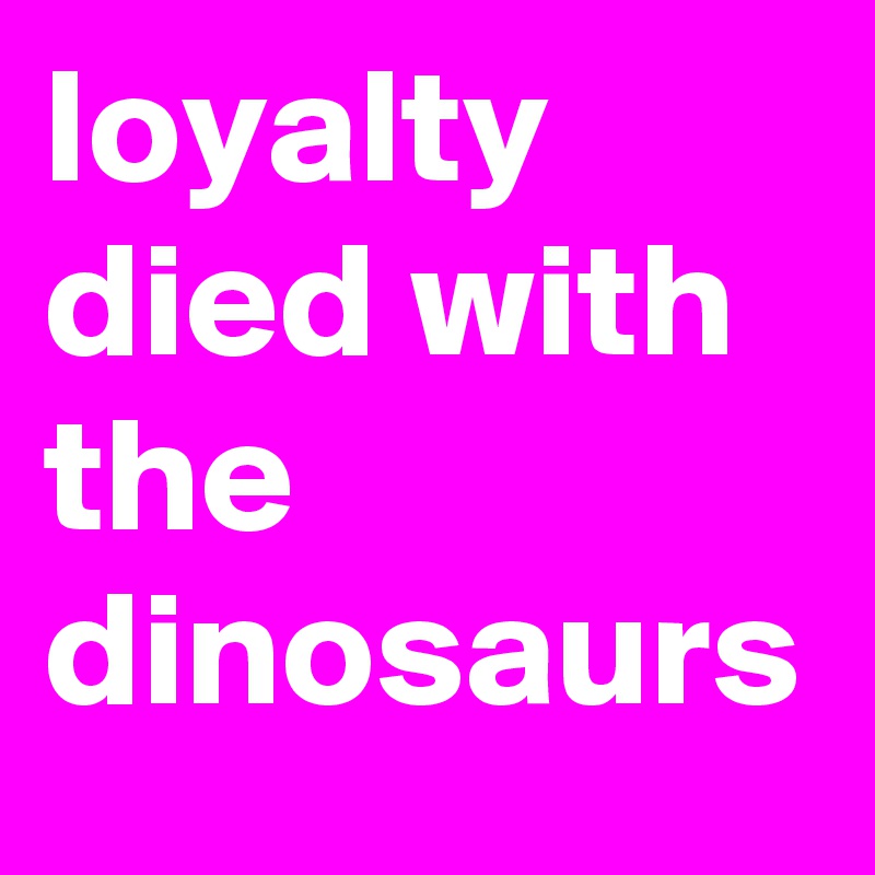 loyalty died with the dinosaurs