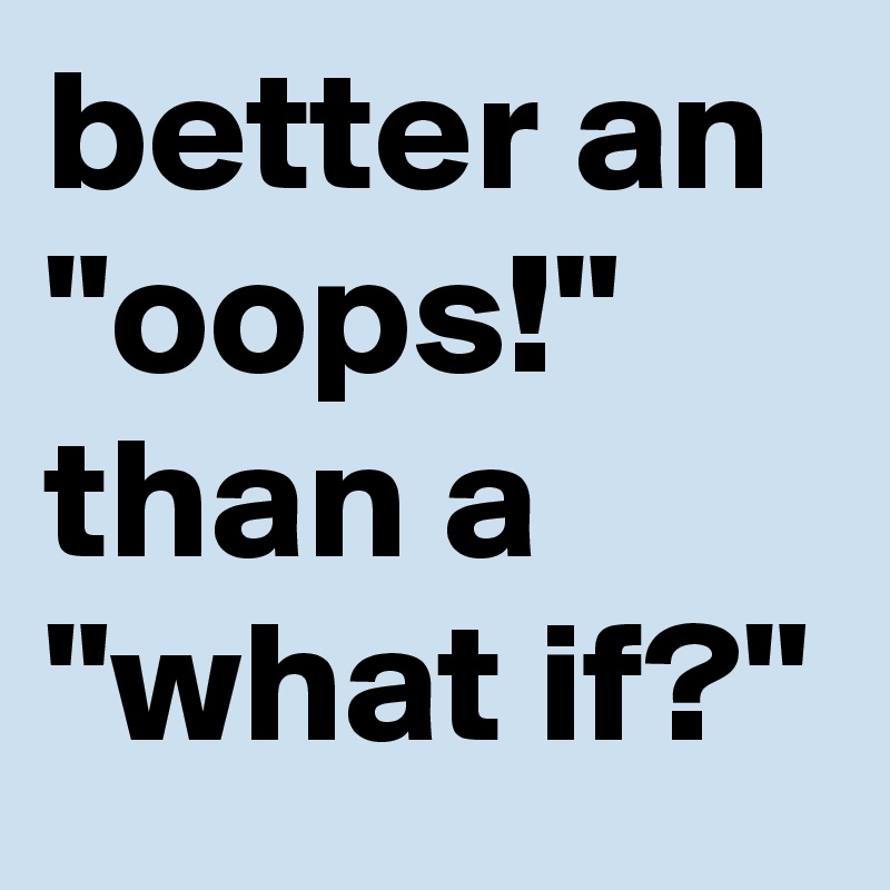better an "oops!" than a "what if?"