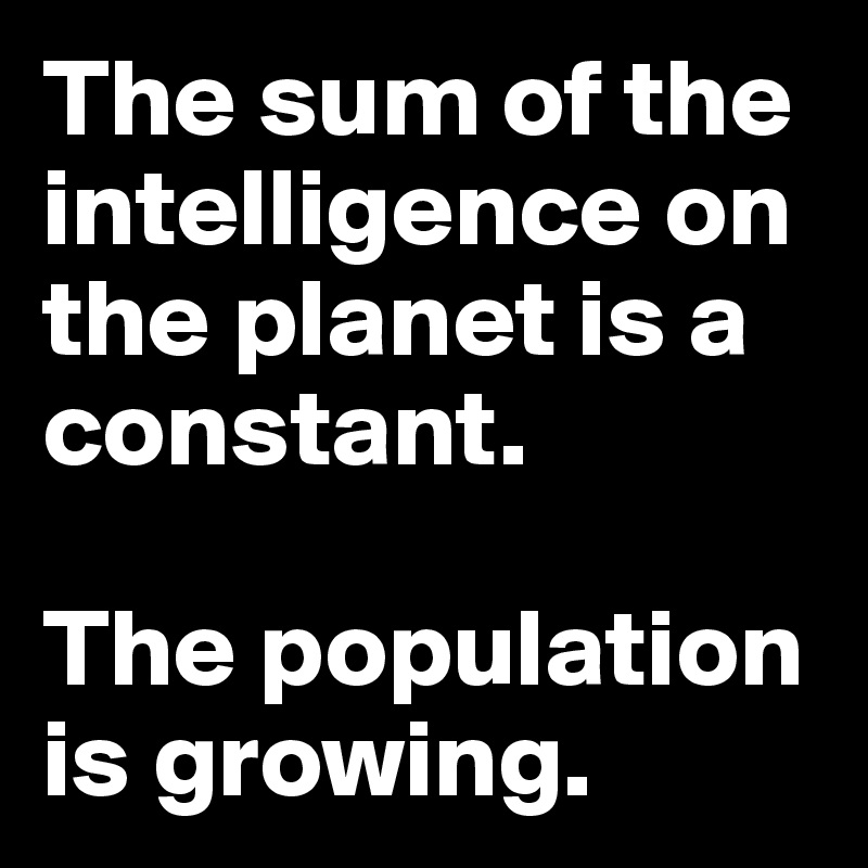 The sum of the intelligence on the planet is a constant.

The population is growing.