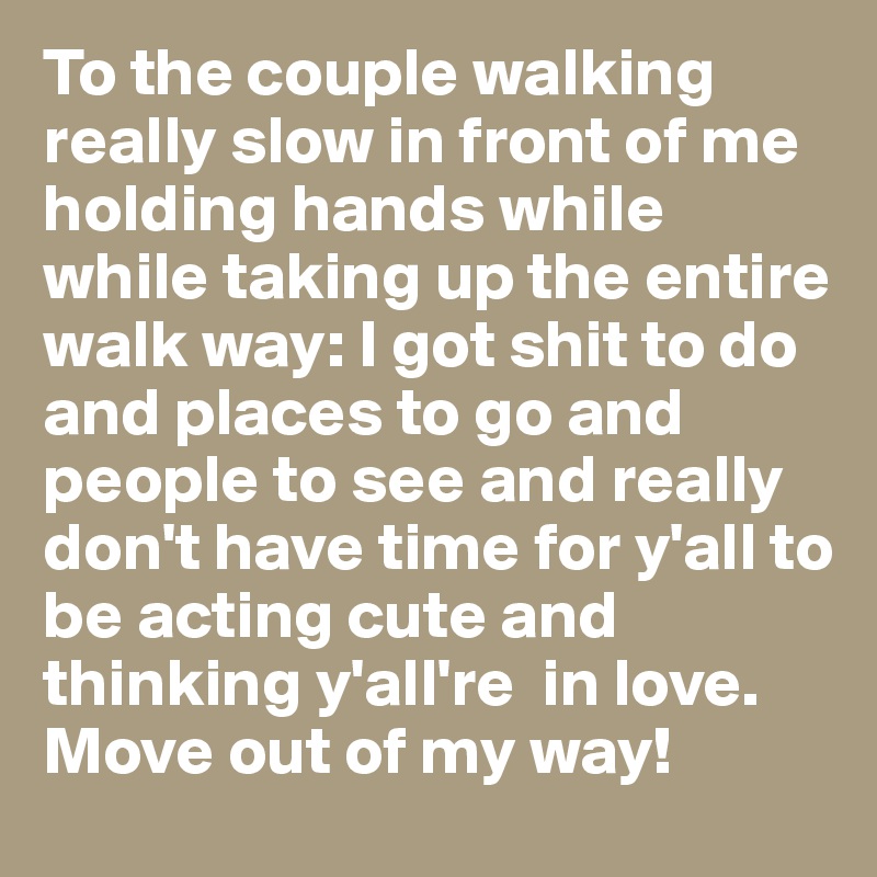 To the couple walking really slow in front of me holding hands while while taking up the entire walk way: I got shit to do and places to go and people to see and really don't have time for y'all to be acting cute and thinking y'all're  in love. Move out of my way! 