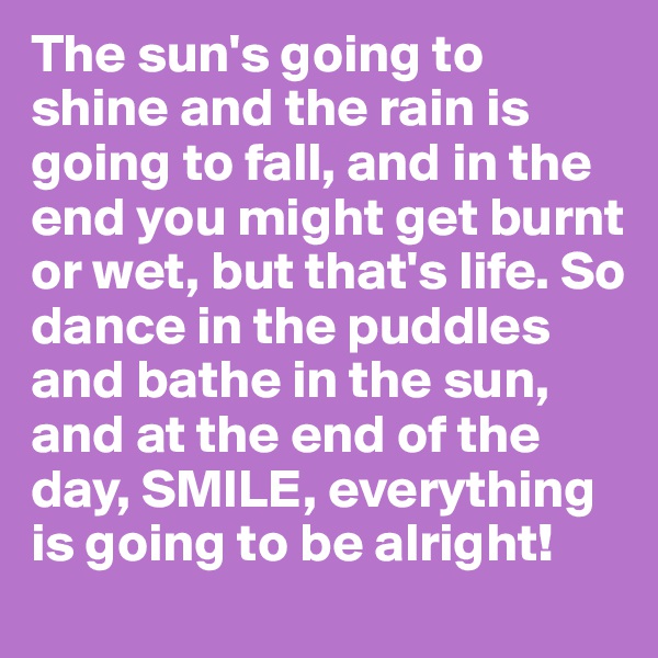 The sun's going to shine and the rain is going to fall, and in the end you might get burnt or wet, but that's life. So dance in the puddles and bathe in the sun, and at the end of the day, SMILE, everything is going to be alright!