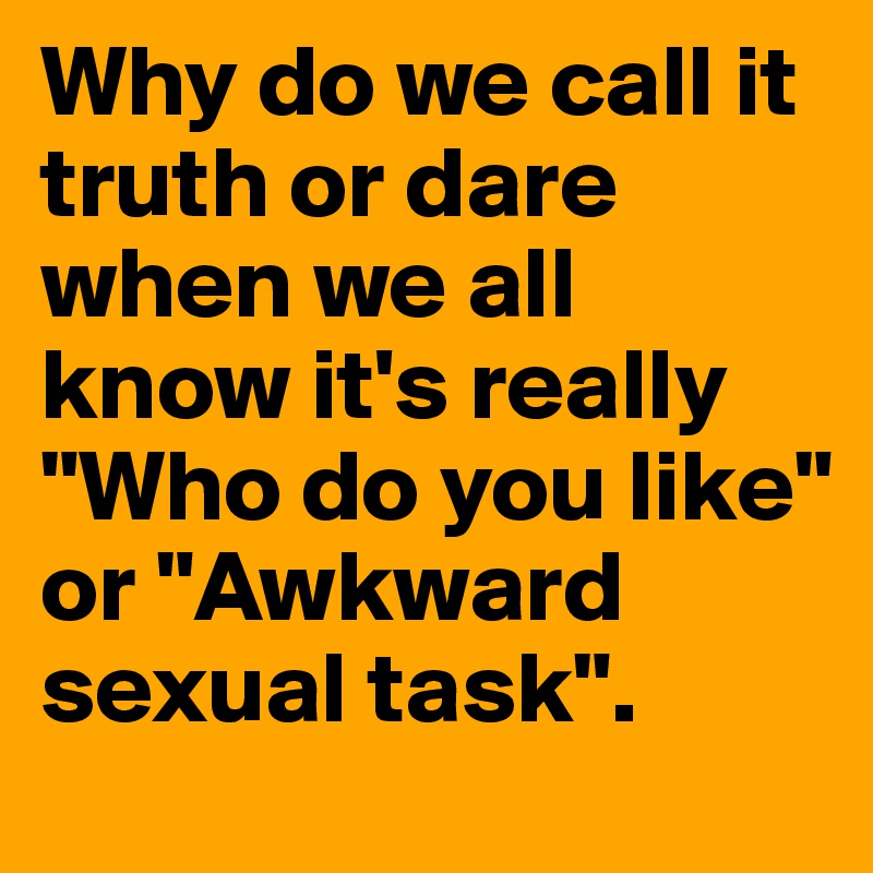 Why do we call it truth or dare when we all know it's really "Who do you like" or "Awkward sexual task".